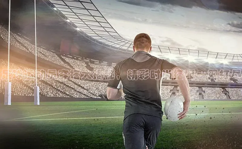 摩登7登录注册视觉中国足球运动员穿搭大揭秘，精彩时尚搭配一网打尽