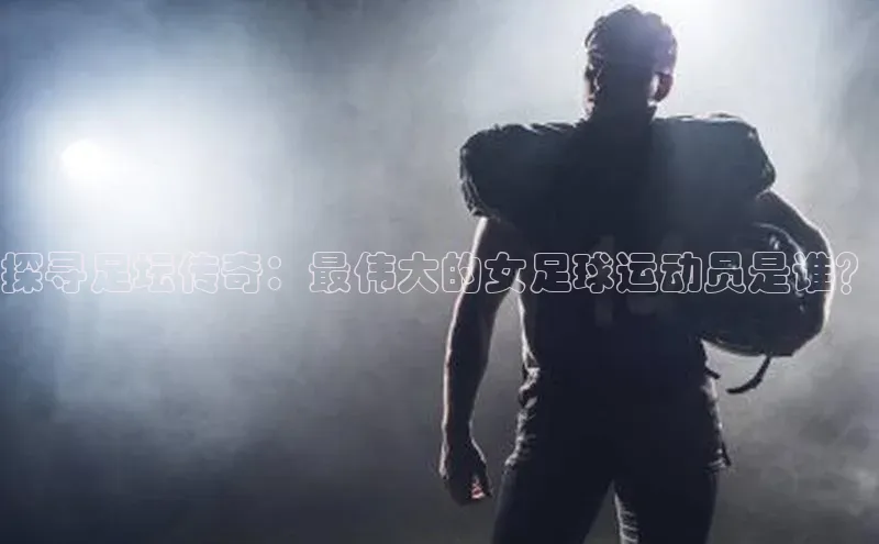 摩登7会员登录入口百度网盘探寻足坛传奇：最伟大的女足球运动员是谁？