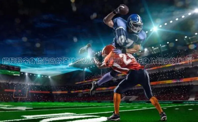 摩登7平台登录百度取证揭秘现今身价最高的足球运动员：谁是当下足坛身价最高的球星？