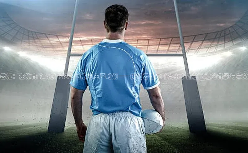 香港：在体育的旗帜下纪念国家的庄严时刻——探讨香港运动赛事中播放国歌的背景与意义