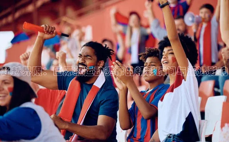 超越界限：国际级运动赛事的精彩瞬间与深远影响