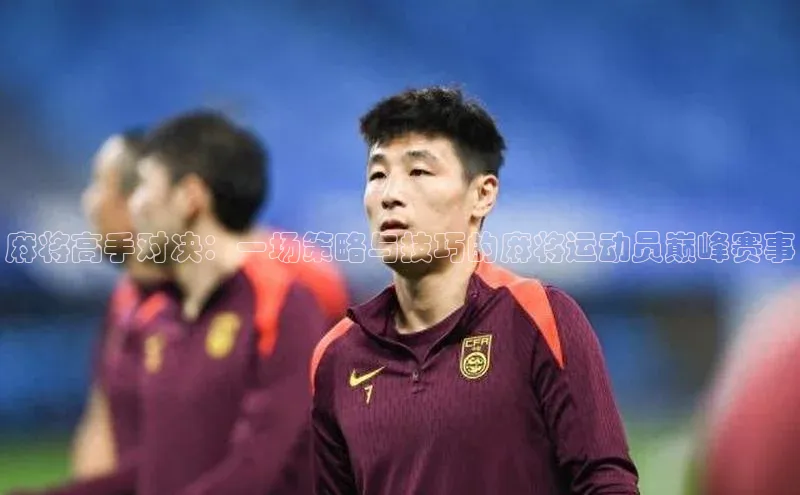 麻将高手对决：一场策略与技巧的麻将运动员巅峰赛事