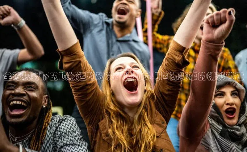 全球视野下的顶级运动对决：运动员与国际赛事的精彩碰撞