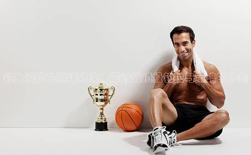 钓鱼运动的巅峰对决：探讨最顶级钓技与策略的比赛