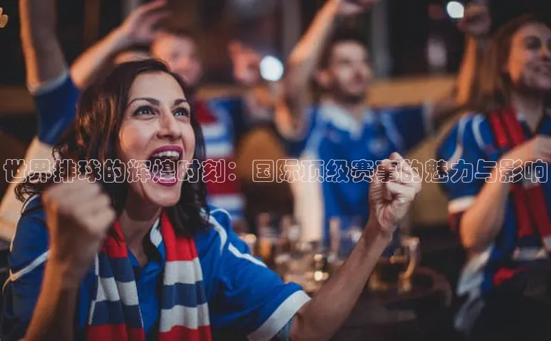 世界排球的辉煌时刻：国际顶级赛事的魅力与影响