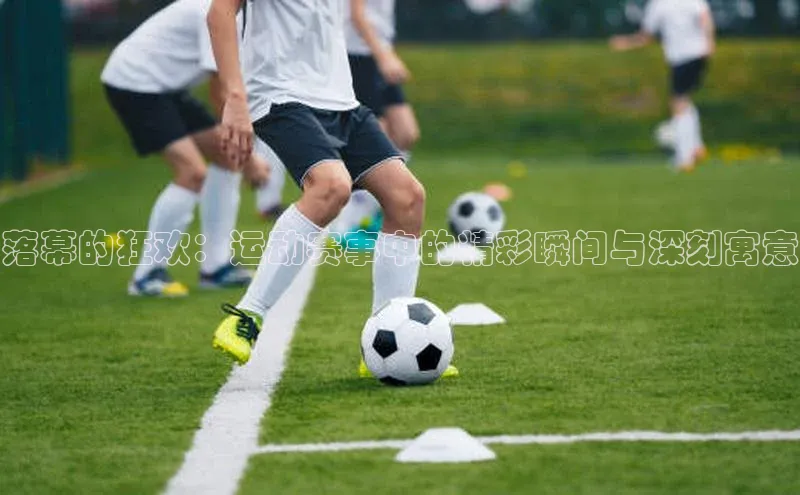 落幕的狂欢：运动赛事中的精彩瞬间与深刻寓意